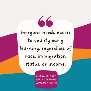 A graphic with Susana Salgado's quote "Everyone needs access to quality early learning, regardless of race, immigration status, or income."