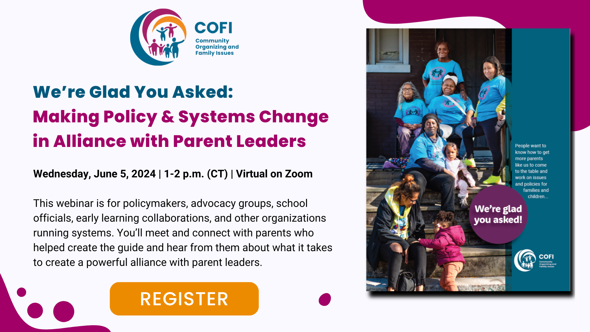 A graphic promoting a webinar that reads "We’re Glad You Asked: Making Policy & Systems Change in Alliance with Parent Leaders, Wednesday, June 5, 2024, 1-2 PM, Virtual on Zoom." The event description reads, "This webinar is for policymakers, advocacy groups, school officials, early learning collaborations, and other organizations running systems. You’ll meet and connect with parents who helped create the guide and hear from them about what it takes to create a powerful alliance with parent leaders."
